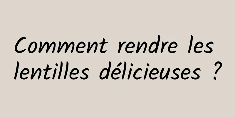 Comment rendre les lentilles délicieuses ?