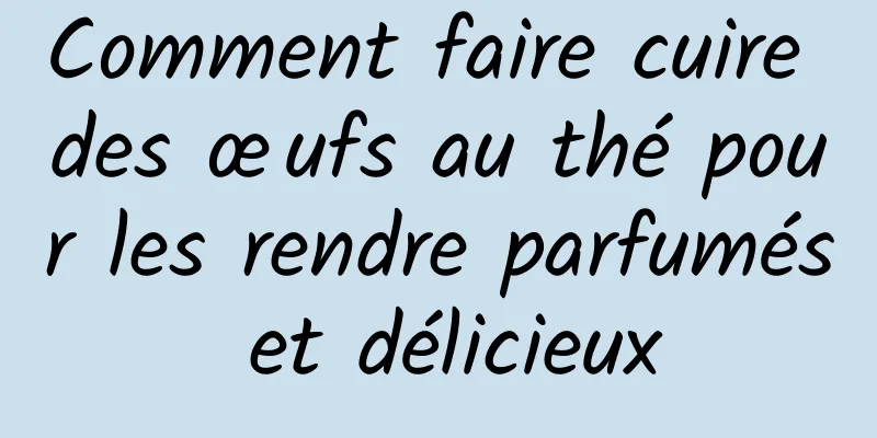 Comment faire cuire des œufs au thé pour les rendre parfumés et délicieux