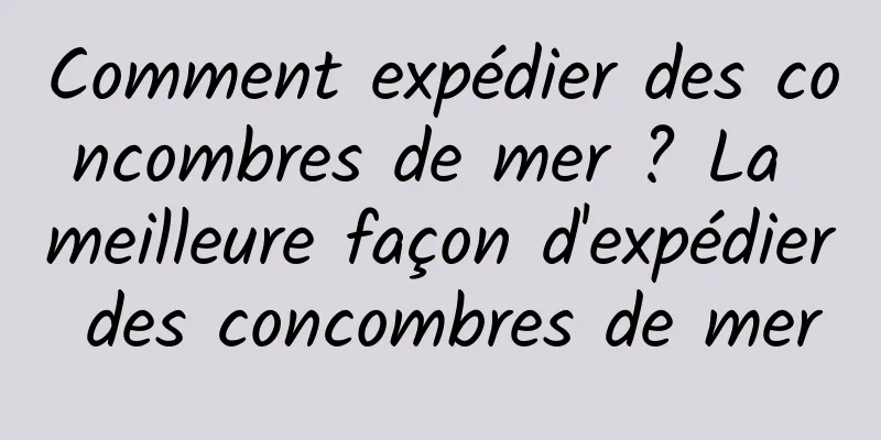 Comment expédier des concombres de mer ? La meilleure façon d'expédier des concombres de mer