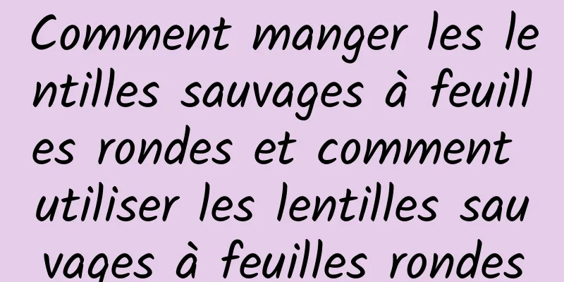 Comment manger les lentilles sauvages à feuilles rondes et comment utiliser les lentilles sauvages à feuilles rondes