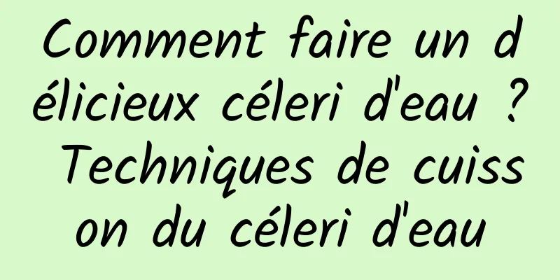 Comment faire un délicieux céleri d'eau ? Techniques de cuisson du céleri d'eau