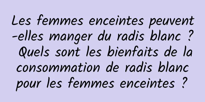 Les femmes enceintes peuvent-elles manger du radis blanc ? Quels sont les bienfaits de la consommation de radis blanc pour les femmes enceintes ?