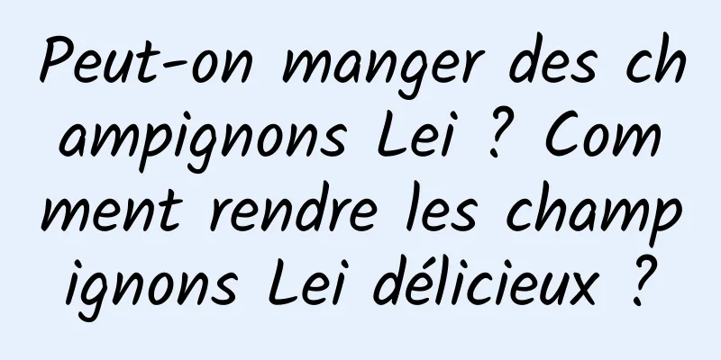 Peut-on manger des champignons Lei ? Comment rendre les champignons Lei délicieux ?