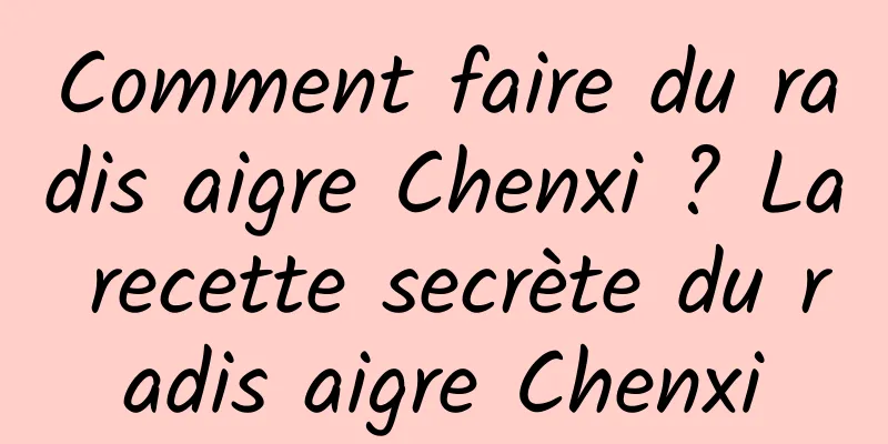 Comment faire du radis aigre Chenxi ? La recette secrète du radis aigre Chenxi