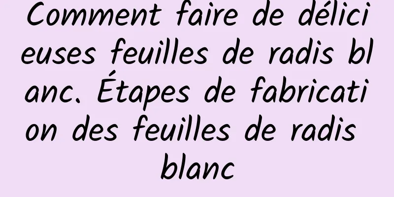 Comment faire de délicieuses feuilles de radis blanc. Étapes de fabrication des feuilles de radis blanc