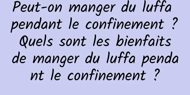 Peut-on manger du luffa pendant le confinement ? Quels sont les bienfaits de manger du luffa pendant le confinement ?