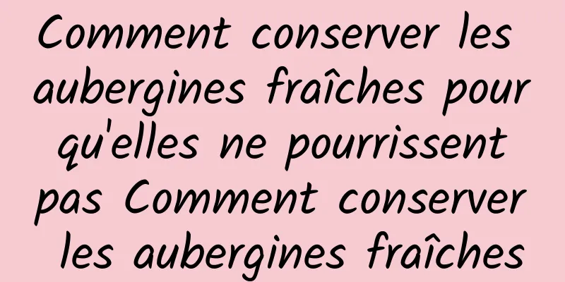 Comment conserver les aubergines fraîches pour qu'elles ne pourrissent pas Comment conserver les aubergines fraîches