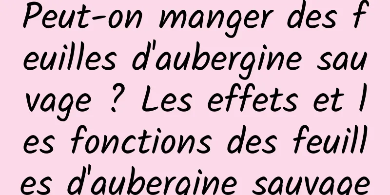 Peut-on manger des feuilles d'aubergine sauvage ? Les effets et les fonctions des feuilles d'aubergine sauvage