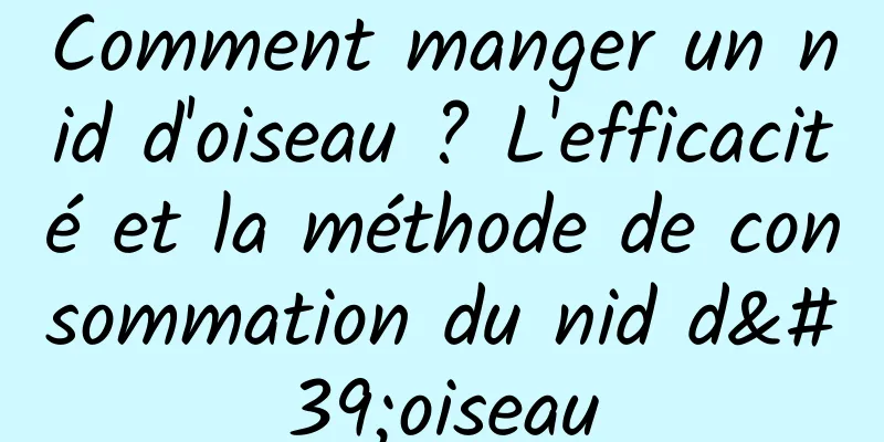 Comment manger un nid d'oiseau ? L'efficacité et la méthode de consommation du nid d'oiseau