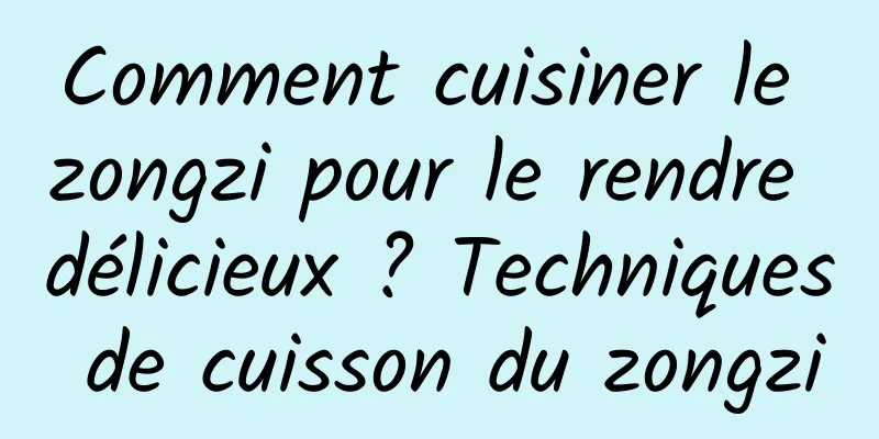 Comment cuisiner le zongzi pour le rendre délicieux ? Techniques de cuisson du zongzi