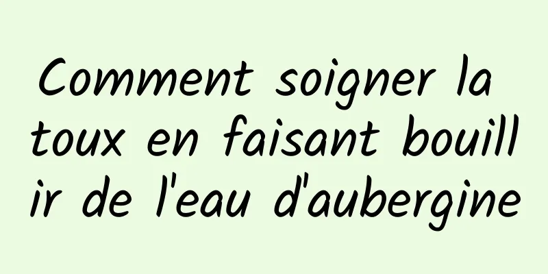 Comment soigner la toux en faisant bouillir de l'eau d'aubergine