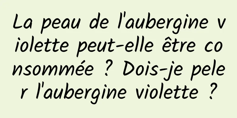 La peau de l'aubergine violette peut-elle être consommée ? Dois-je peler l'aubergine violette ?