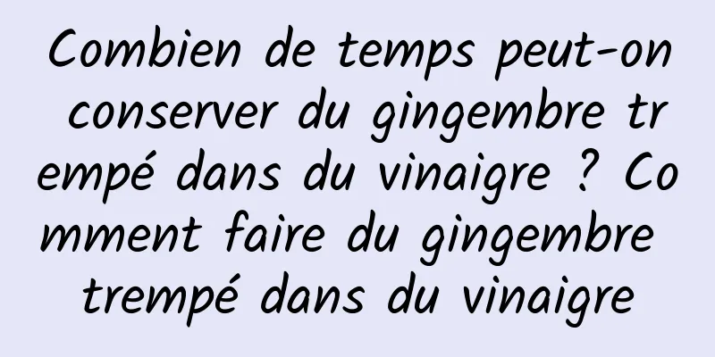 Combien de temps peut-on conserver du gingembre trempé dans du vinaigre ? Comment faire du gingembre trempé dans du vinaigre