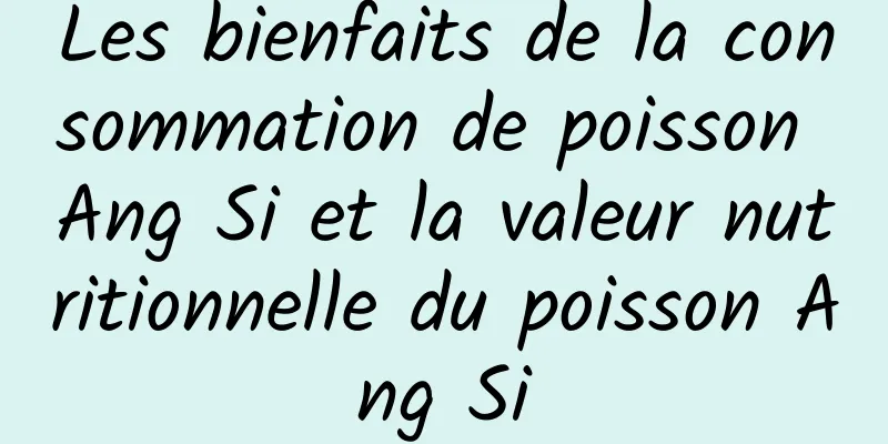 Les bienfaits de la consommation de poisson Ang Si et la valeur nutritionnelle du poisson Ang Si