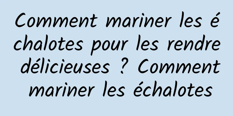 Comment mariner les échalotes pour les rendre délicieuses ? Comment mariner les échalotes