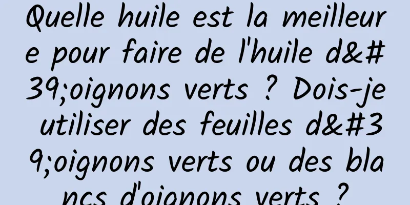 Quelle huile est la meilleure pour faire de l'huile d'oignons verts ? Dois-je utiliser des feuilles d'oignons verts ou des blancs d'oignons verts ?