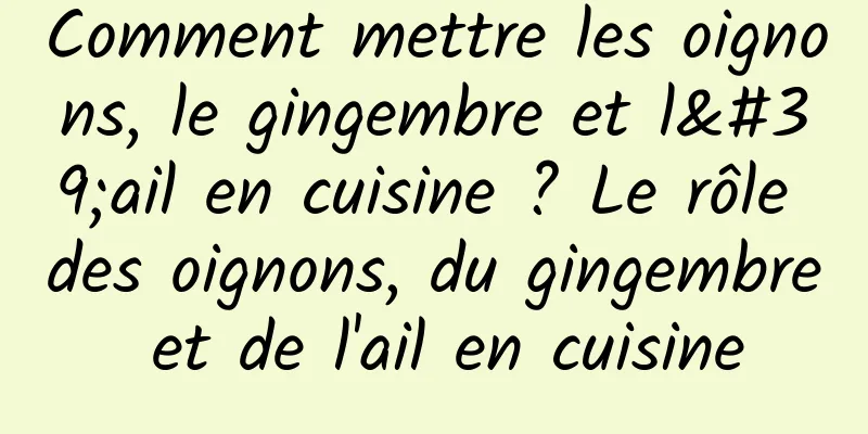 Comment mettre les oignons, le gingembre et l'ail en cuisine ? Le rôle des oignons, du gingembre et de l'ail en cuisine