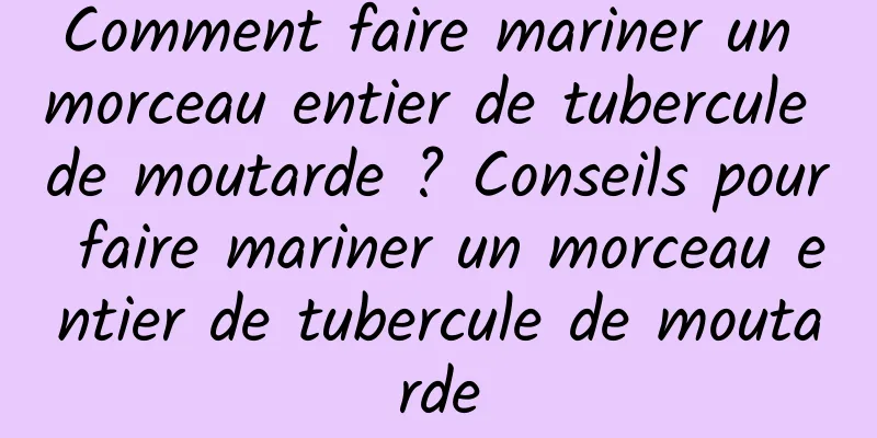 Comment faire mariner un morceau entier de tubercule de moutarde ? Conseils pour faire mariner un morceau entier de tubercule de moutarde