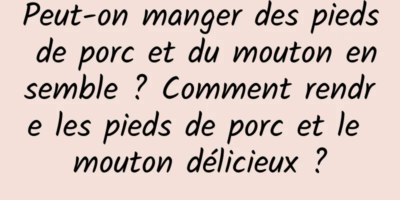 Peut-on manger des pieds de porc et du mouton ensemble ? Comment rendre les pieds de porc et le mouton délicieux ?