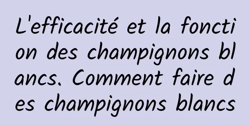 L'efficacité et la fonction des champignons blancs. Comment faire des champignons blancs