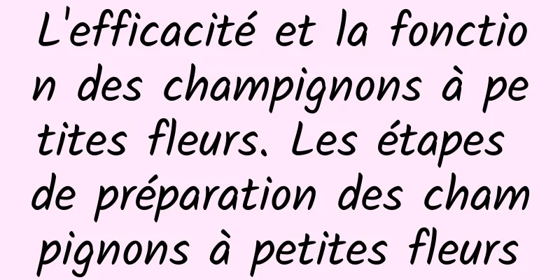 L'efficacité et la fonction des champignons à petites fleurs. Les étapes de préparation des champignons à petites fleurs