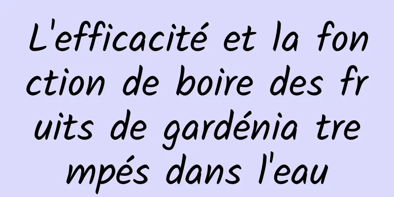 L'efficacité et la fonction de boire des fruits de gardénia trempés dans l'eau