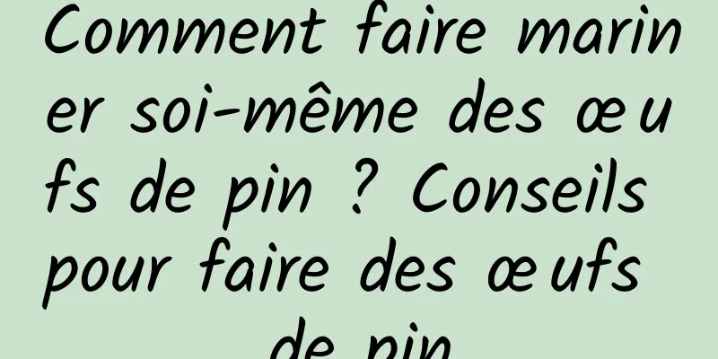 Comment faire mariner soi-même des œufs de pin ? Conseils pour faire des œufs de pin