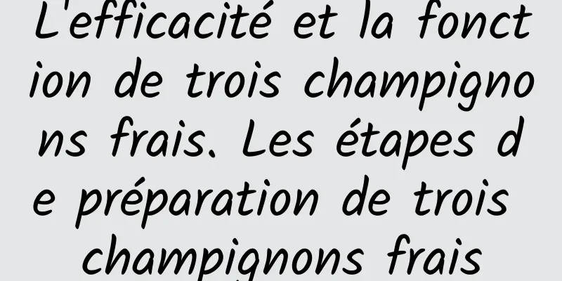 L'efficacité et la fonction de trois champignons frais. Les étapes de préparation de trois champignons frais