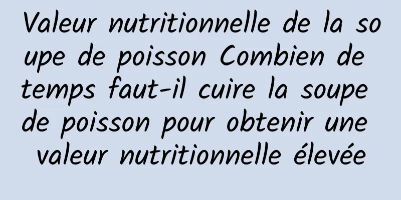 Valeur nutritionnelle de la soupe de poisson Combien de temps faut-il cuire la soupe de poisson pour obtenir une valeur nutritionnelle élevée