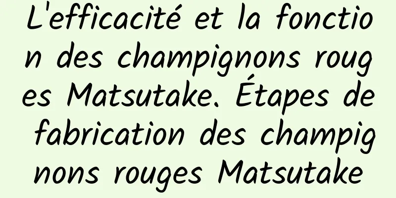 L'efficacité et la fonction des champignons rouges Matsutake. Étapes de fabrication des champignons rouges Matsutake