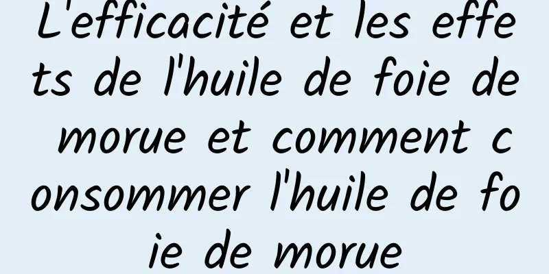 L'efficacité et les effets de l'huile de foie de morue et comment consommer l'huile de foie de morue