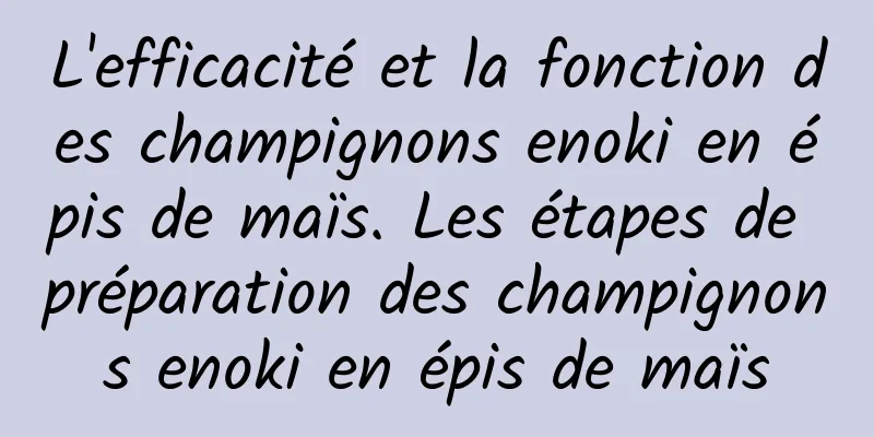 L'efficacité et la fonction des champignons enoki en épis de maïs. Les étapes de préparation des champignons enoki en épis de maïs