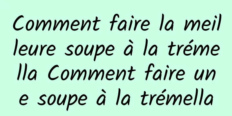 Comment faire la meilleure soupe à la trémella Comment faire une soupe à la trémella