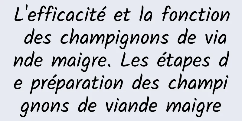 L'efficacité et la fonction des champignons de viande maigre. Les étapes de préparation des champignons de viande maigre