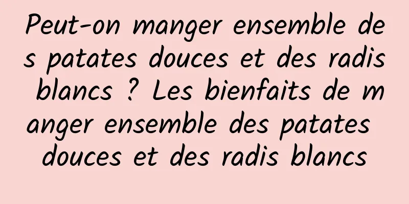 Peut-on manger ensemble des patates douces et des radis blancs ? Les bienfaits de manger ensemble des patates douces et des radis blancs