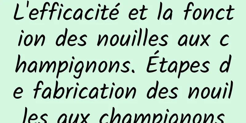 L'efficacité et la fonction des nouilles aux champignons. Étapes de fabrication des nouilles aux champignons