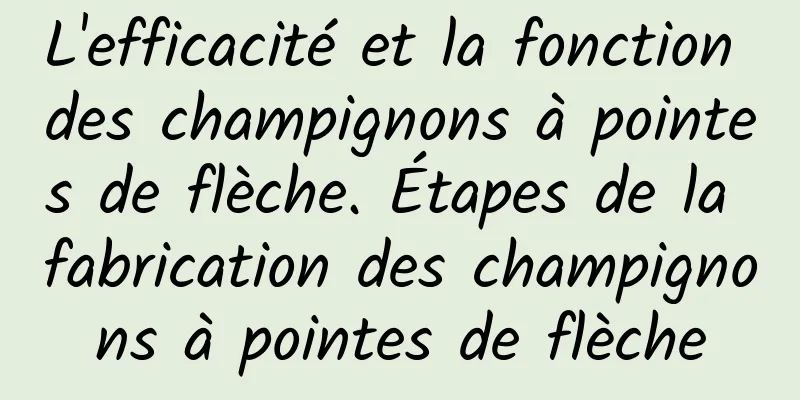 L'efficacité et la fonction des champignons à pointes de flèche. Étapes de la fabrication des champignons à pointes de flèche