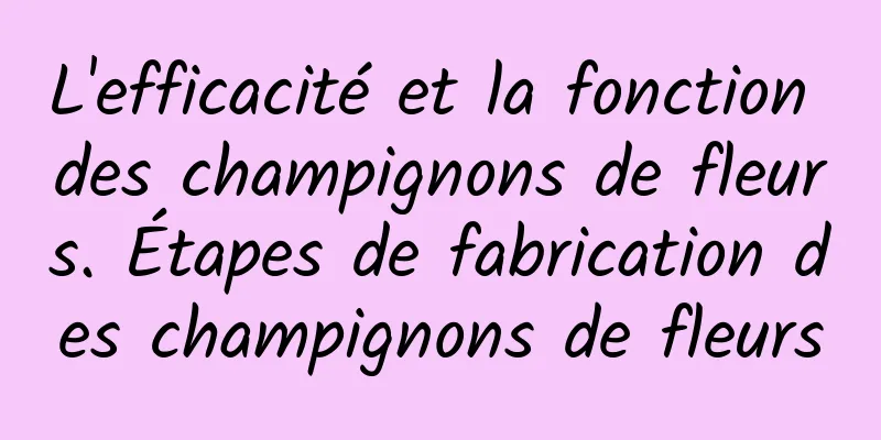 L'efficacité et la fonction des champignons de fleurs. Étapes de fabrication des champignons de fleurs