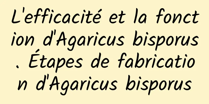 L'efficacité et la fonction d'Agaricus bisporus. Étapes de fabrication d'Agaricus bisporus