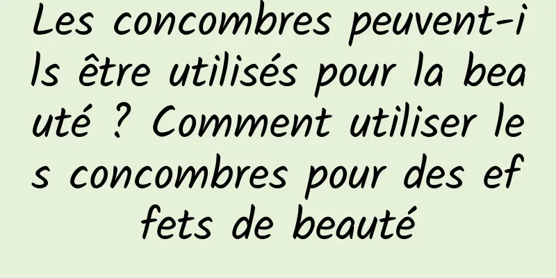 Les concombres peuvent-ils être utilisés pour la beauté ? Comment utiliser les concombres pour des effets de beauté