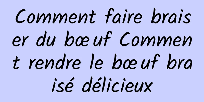 Comment faire braiser du bœuf Comment rendre le bœuf braisé délicieux