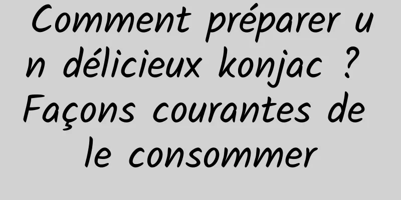 Comment préparer un délicieux konjac ? Façons courantes de le consommer