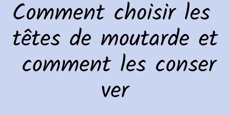 Comment choisir les têtes de moutarde et comment les conserver