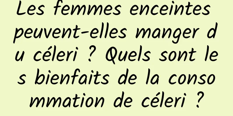 Les femmes enceintes peuvent-elles manger du céleri ? Quels sont les bienfaits de la consommation de céleri ?