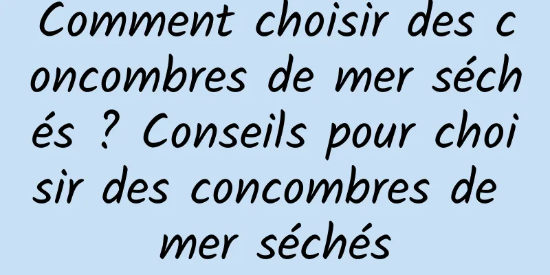 Comment choisir des concombres de mer séchés ? Conseils pour choisir des concombres de mer séchés