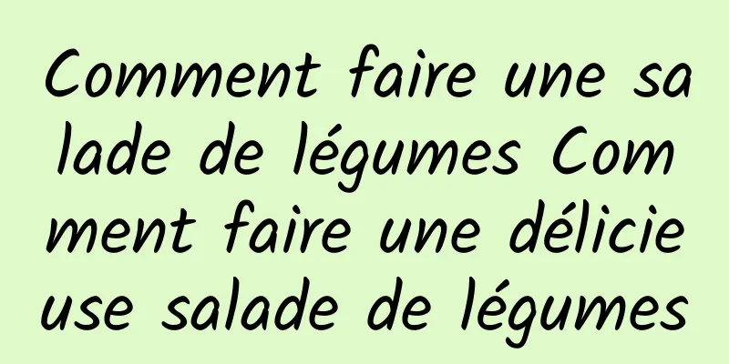 Comment faire une salade de légumes Comment faire une délicieuse salade de légumes