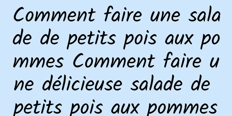 Comment faire une salade de petits pois aux pommes Comment faire une délicieuse salade de petits pois aux pommes