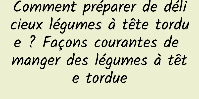 Comment préparer de délicieux légumes à tête tordue ? Façons courantes de manger des légumes à tête tordue