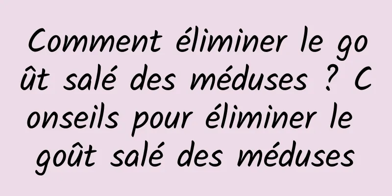 Comment éliminer le goût salé des méduses ? Conseils pour éliminer le goût salé des méduses