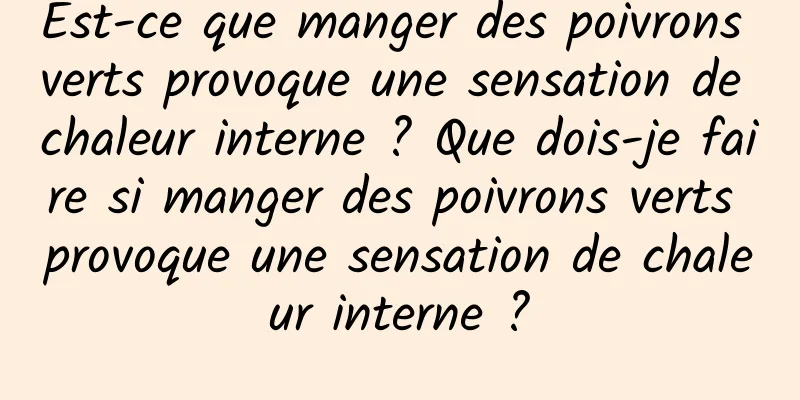 Est-ce que manger des poivrons verts provoque une sensation de chaleur interne ? Que dois-je faire si manger des poivrons verts provoque une sensation de chaleur interne ?